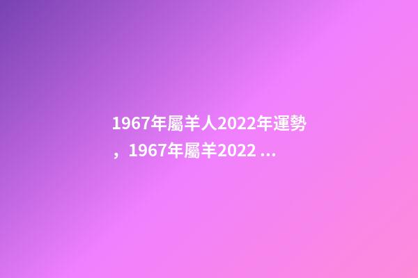 1967年屬羊人2022年運勢，1967年屬羊2022 年運勢及運程 1967年出生屬羊人2022年運勢-第1張-觀點-玄機派